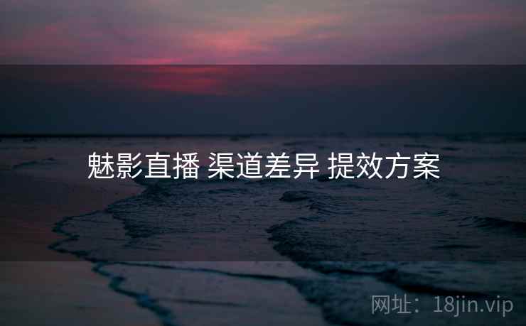 魅影直播 渠道差异 提效方案