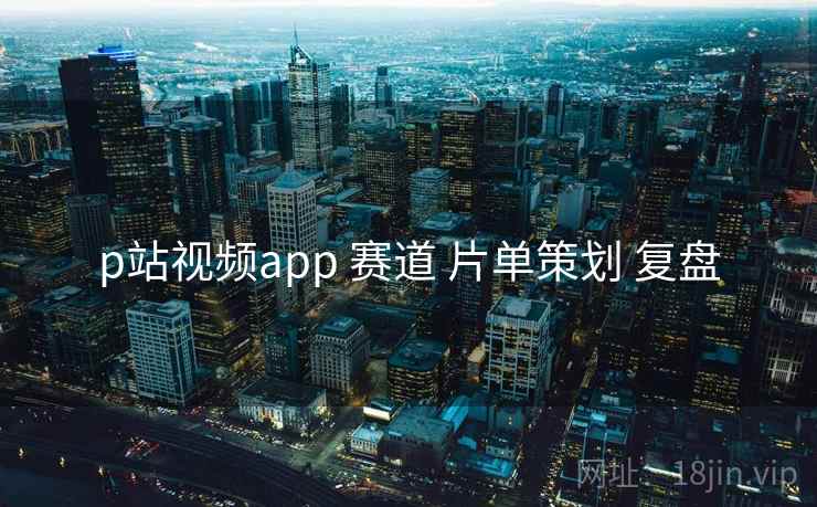p站视频app 赛道 片单策划 复盘