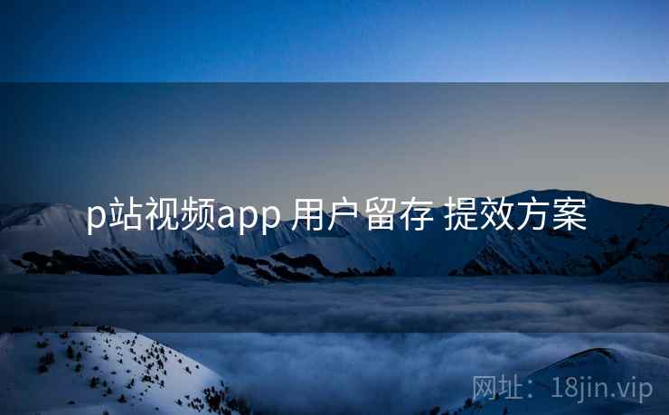 p站视频app 用户留存 提效方案